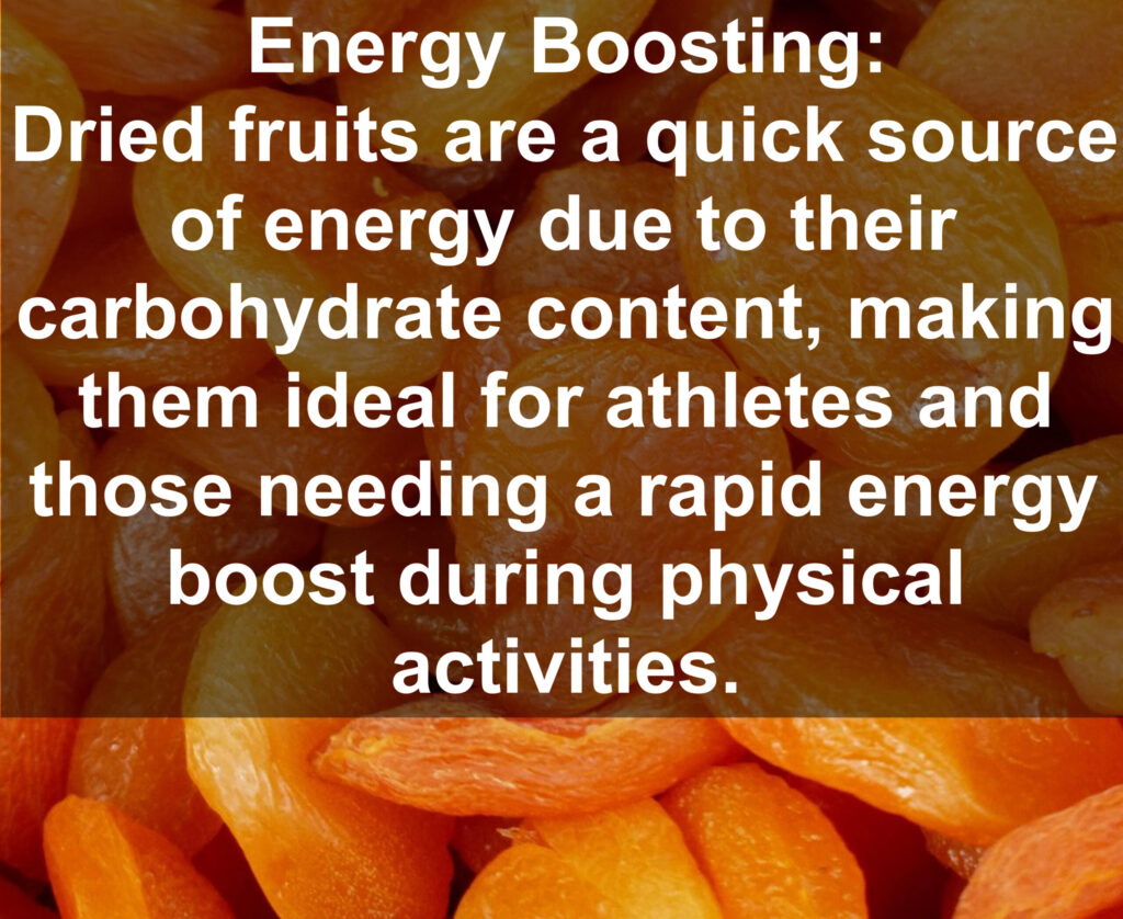 8. Energy Boosting: Dried fruits are a quick source of energy due to their carbohydrate content, making them ideal for athletes and those needing a rapid energy boost during physical activities.