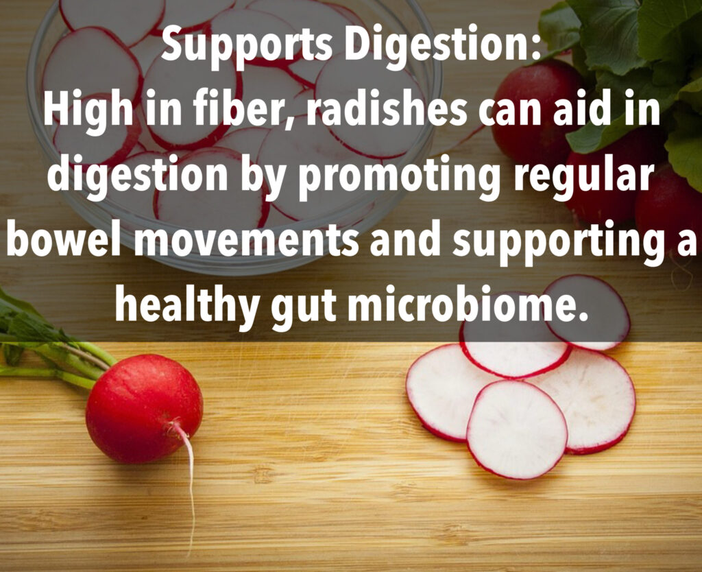 2. Supports Digestion: High in fiber, radishes can aid in digestion by promoting regular bowel movements and supporting a healthy gut microbiome.