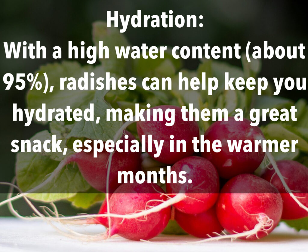 5. Hydration: With a high water content (about 95%, radishes can help keep you hydrated, making them a great snack, especially in the warmer months.