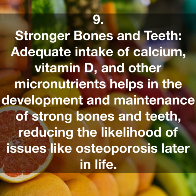 9. Stronger Bones and Teeth: Adequate intake of calcium, vitamin D, and other micronutrients helps in the development and maintenance of strong bones and teeth, reducing the likelihood of issues like osteoporosis later in life.