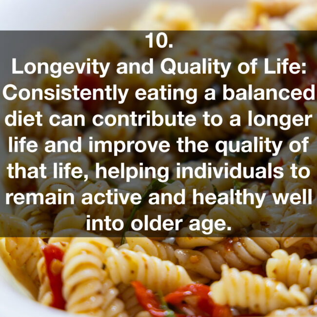 10. Longevity and Quality of Life: Consistently eating a balanced diet can contribute to a longer life and improve the quality of that life, helping individuals to remain active and healthy well into older age.
