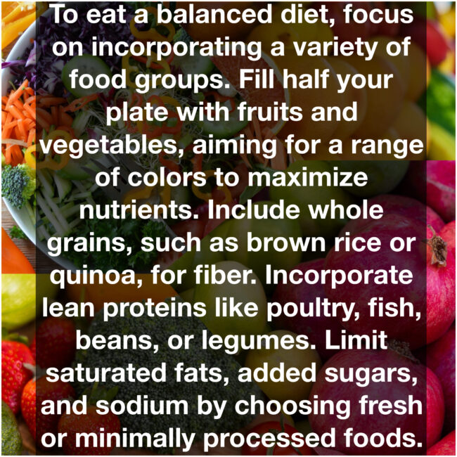 To eat a balanced diet, focus on incorporating a variety of food groups. Fill half your plate with fruits and vegetables, aiming for a range of colors to maximize nutrients. Include whole grains, such as brown rice or quinoa, for fiber. Incorporate lean proteins like poultry, fish, beans, or legumes. Limit saturated fats, added sugars, and sodium by choosing fresh or minimally processed foods.