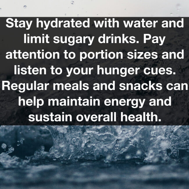 Stay hydrated with water and limit sugary drinks. Pay attention to portion sizes and listen to your hunger cues. Regular meals and snacks can help maintain energy and sustain overall health.