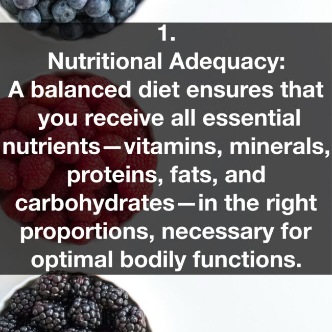 1. Nutritional Adequacy: A balanced diet ensures that you receive all essential nutrients- vitamins, minerals, proteins, fats, and carbohydrates— in the right proportions, necessary for optimal bodily functions.