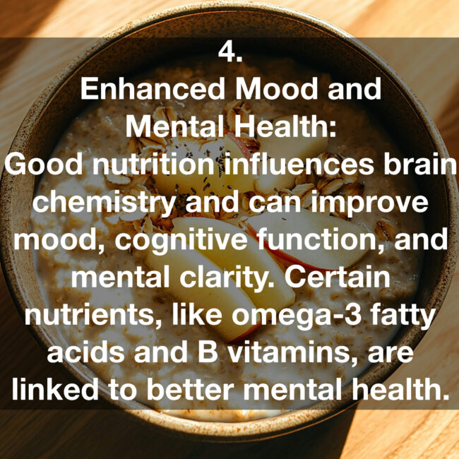 4. Enhanced Mood and Mental Health: Good nutrition influences brain chemistry and can improve mood, cognitive function, and mental clarity. Certain nutrients, like omega-3 fatty acids and B vitamins, are linked to better mental health.