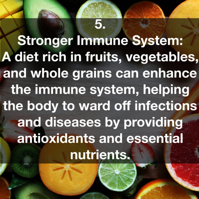 5. Stronger Immune System: A diet rich in fruits, vegetables, and whole grains can enhance the immune system, helping the body to ward off infections and diseases by providing antioxidants and essential nutrients.