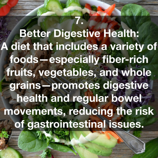 7. Better Digestive Health: A diet that includes a variety of foods- especially fiber-rich fruits, vegetables, and whole grains- promotes digestive health and regular bowel movements, reducing the risk of gastrointestinal issues.