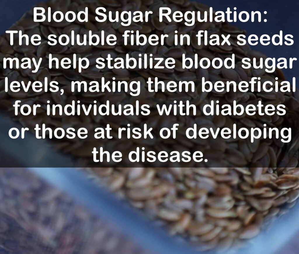 6. Blood Sugar Regulation: The soluble fiber in flax seeds may help stabilize blood sugar levels, making them beneficial for individuals with diabetes or those at risk of developing the disease.