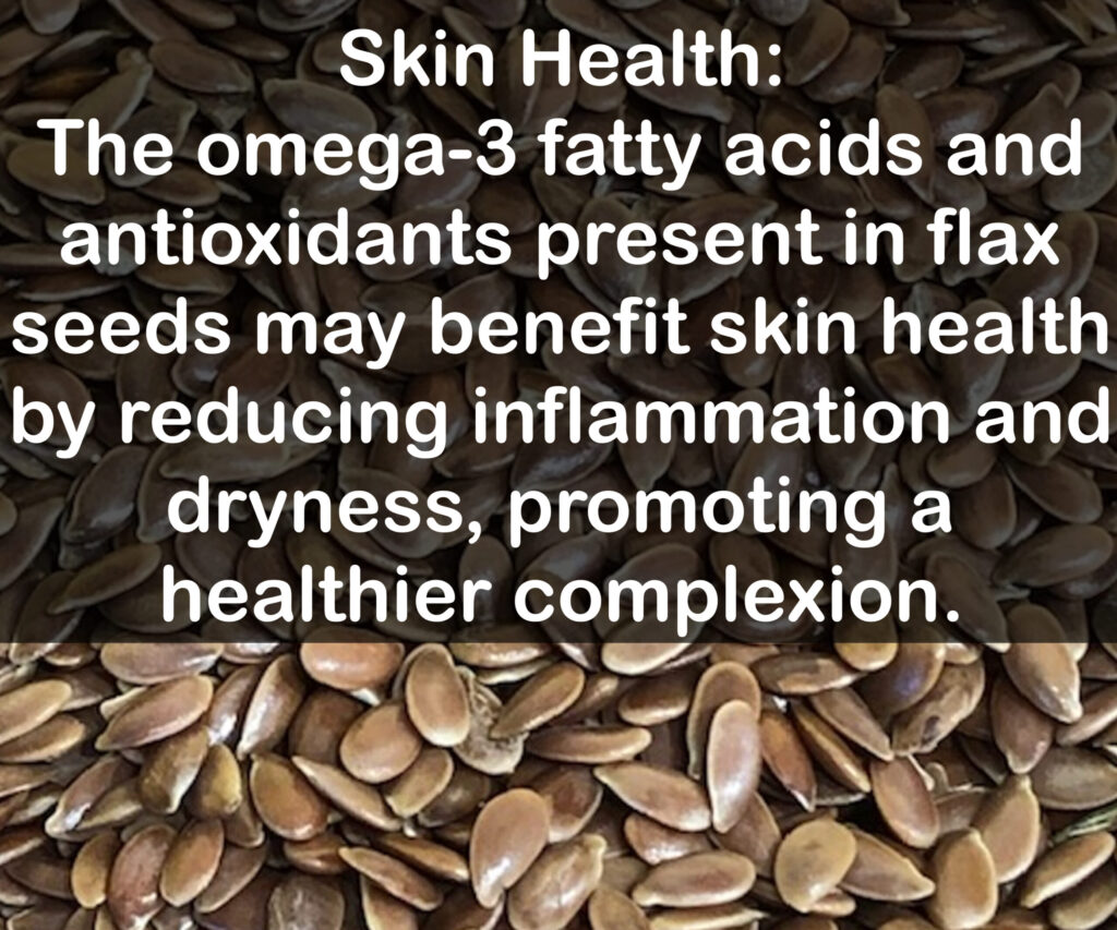 9. Skin Health: The omega-3 fatty acids and antioxidants present in flax seeds may benefit skin health by reducing inflammation and dryness, promoting a healthier complexion.