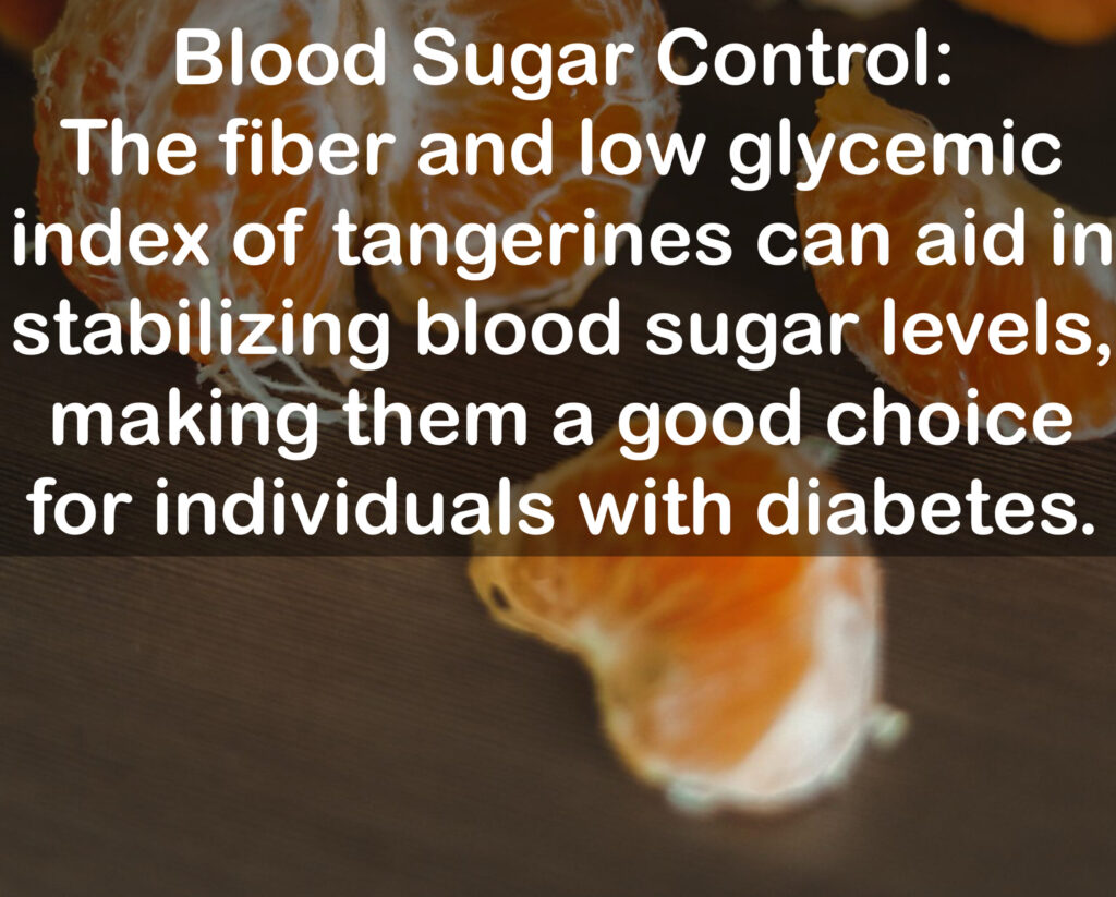 9. Blood Sugar Control: The fiber and low glycemic index of tangerines can aid in stabilizing blood sugar levels, making them a good choice for individuals with diabetes.