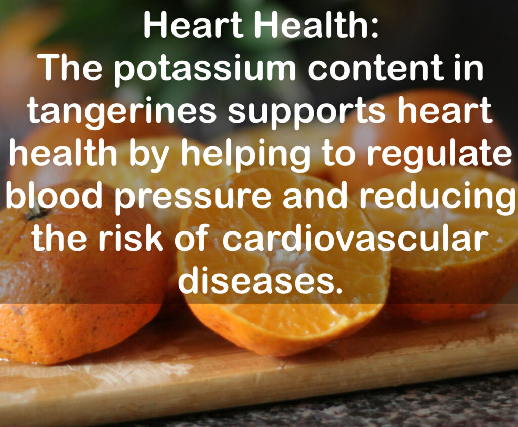 6. Heart Health: The potassium content in tangerines supports heart health by helping to regulate blood pressure and reducing the risk of cardiovascular diseases.