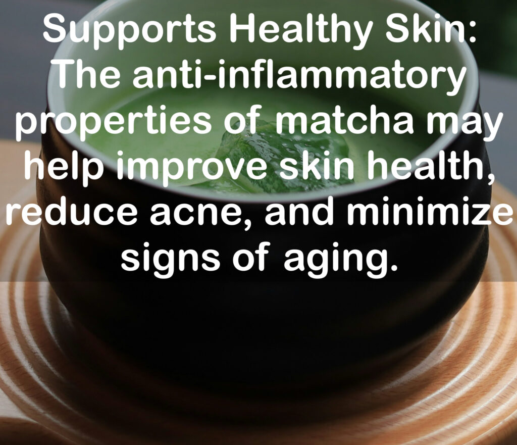 8. Supports Healthy Skin: The anti-inflammatory properties of matcha may help improve skin health, reduce acne, and minimize signs of aging.