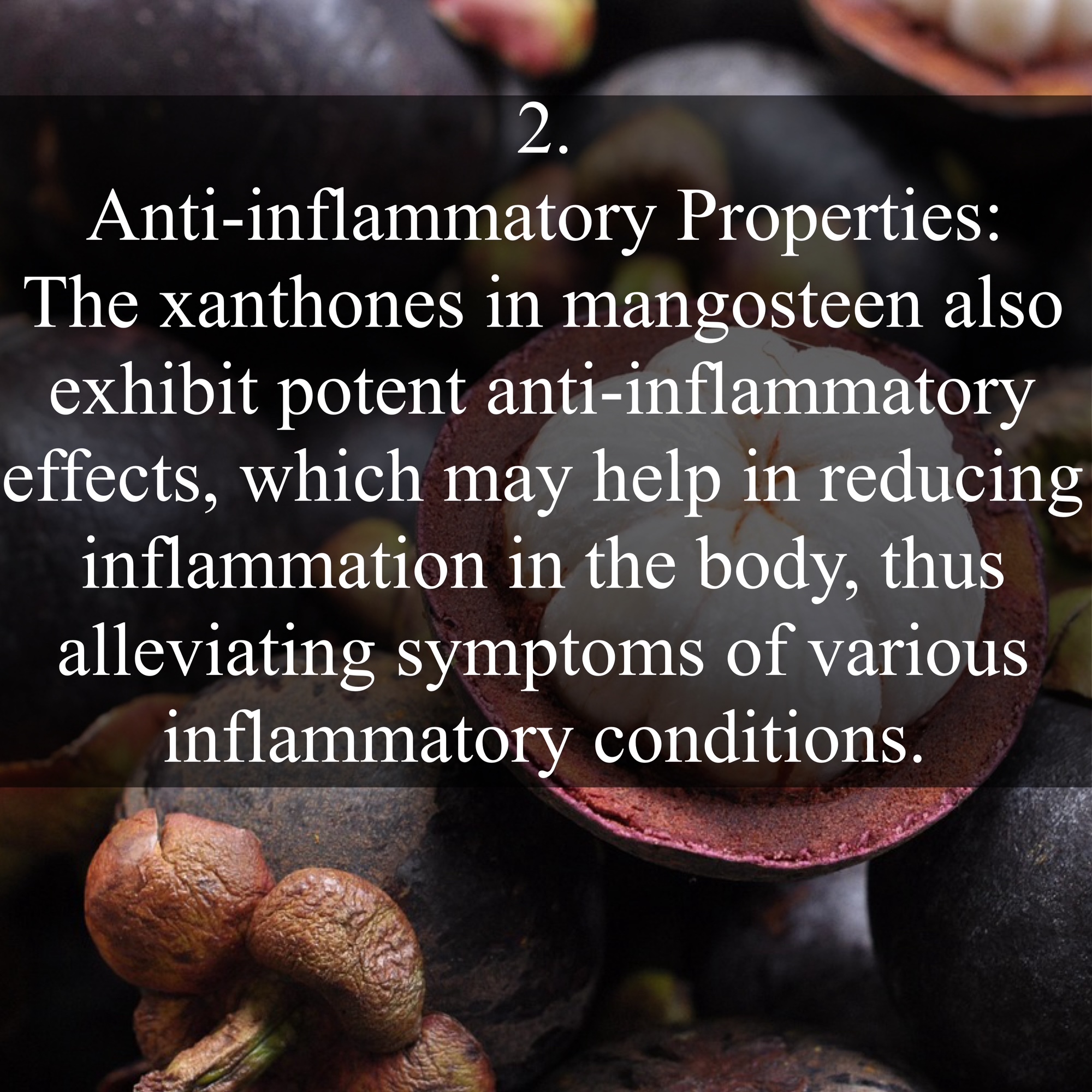 2. Anti-inflammatory Properties: The xanthones in mangosteen also exhibit potent anti-inflammatory effects, which may help in reducing inflammation in the body, thus alleviating symptoms of various inflammatory conditions.