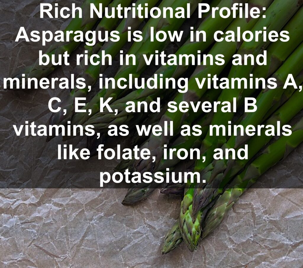 1. Rich Nutritional Profile: Asparagus is low in calories but rich in vitamins and minerals, including vitamins A, C, E, K, and several B vitamins, as well as minerals like folate, iron, and potassium.