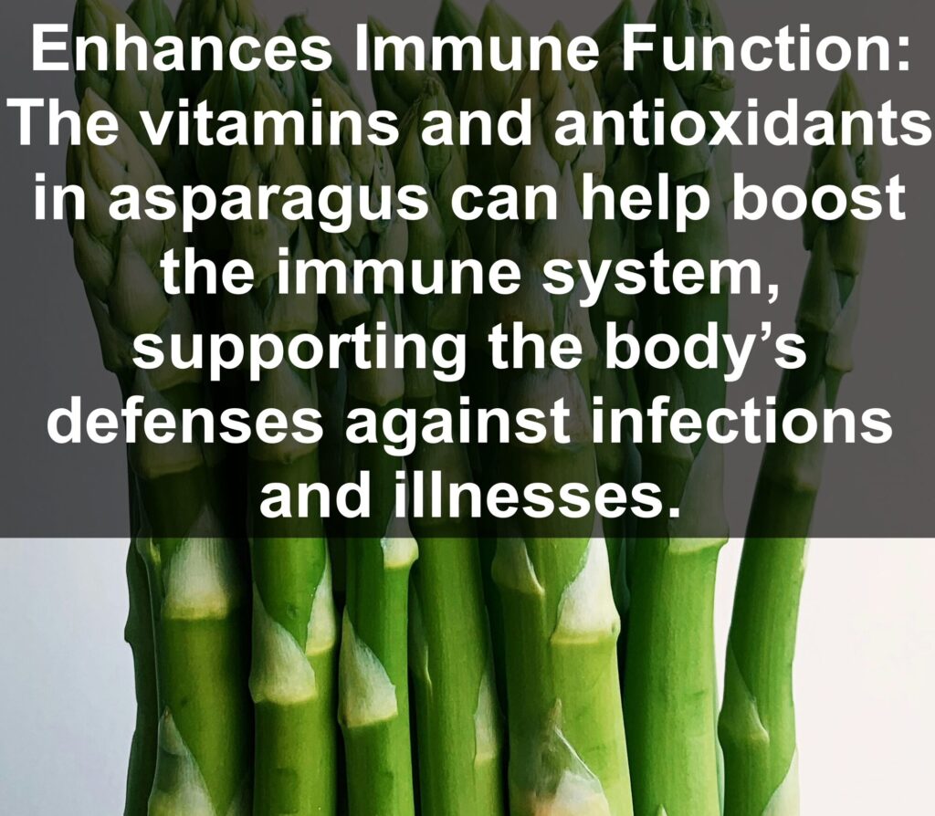 8. Enhances Immune Function: The vitamins and antioxidants in asparagus can help boost the immune system, supporting the body’s defenses against infections and illnesses.