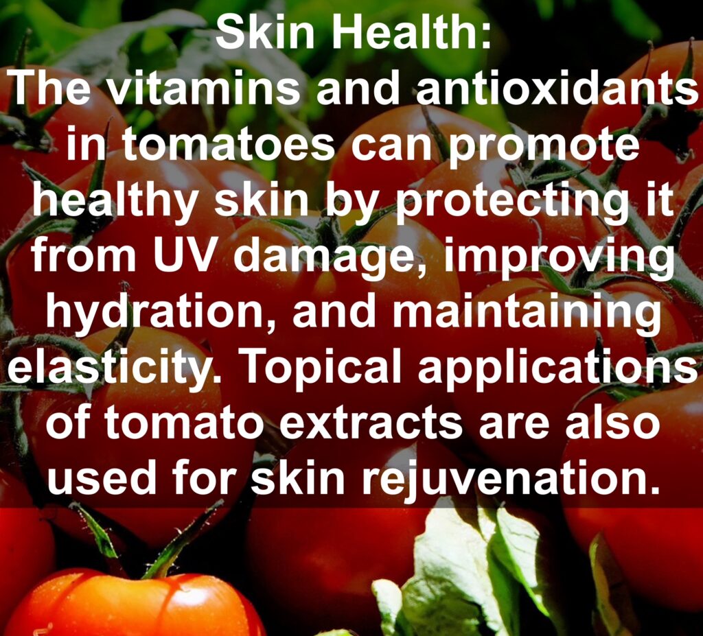 5. Skin Health: The vitamins and antioxidants in tomatoes can promote healthy skin by protecting it from UV damage, improving hydration, and maintaining elasticity. Topical applications of tomato extracts are also used for skin rejuvenation.
