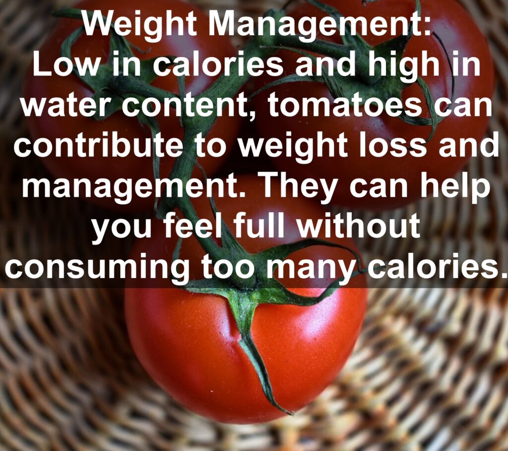 7. Weight Management: Low in calories and high in water content, tomatoes can contribute to weight loss and management. They can help you feel full without consuming too many calories.