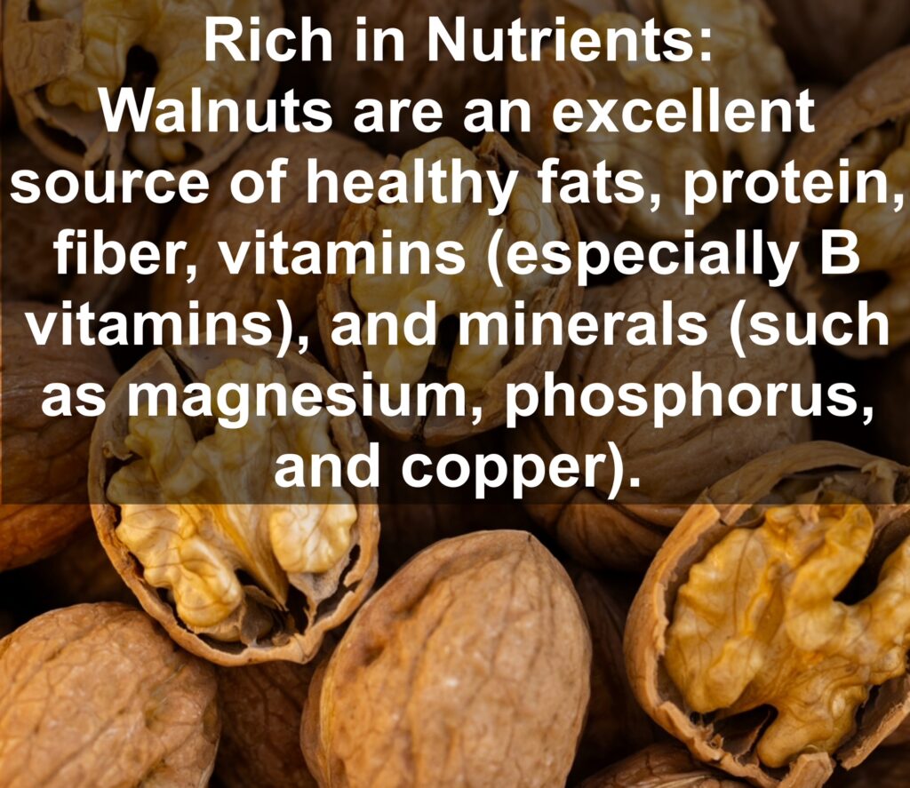 1. Rich in Nutrients: Walnuts are an excellent source of healthy fats, protein, fiber, vitamins (especially B vitamins), and minerals (such as magnesium, phosphorus, and copper).