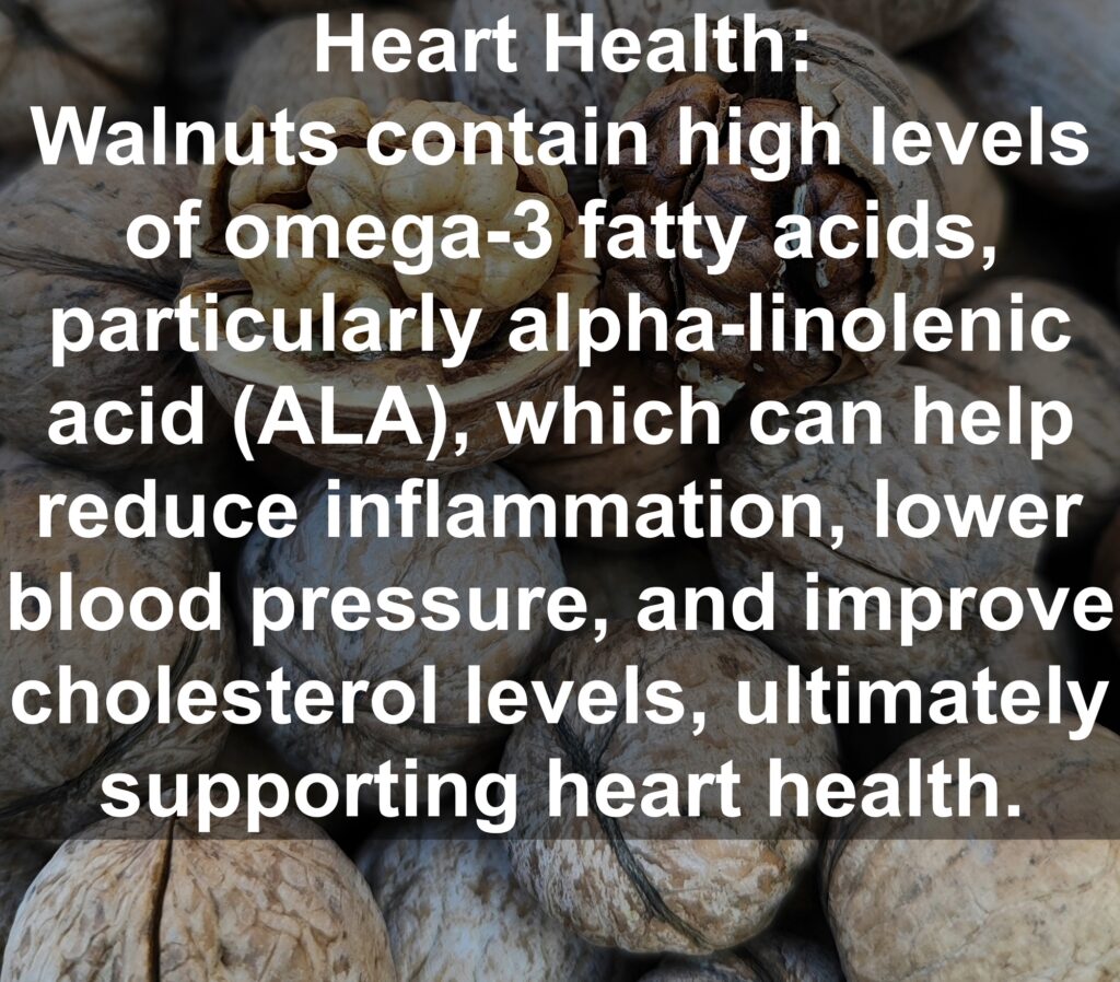 2. Heart Health: Walnuts contain high levels of omega-3 fatty acids, particularly alpha-linolenic acid (ALA), which can help reduce inflammation, lower blood pressure, and improve cholesterol levels, ultimately supporting heart health.
