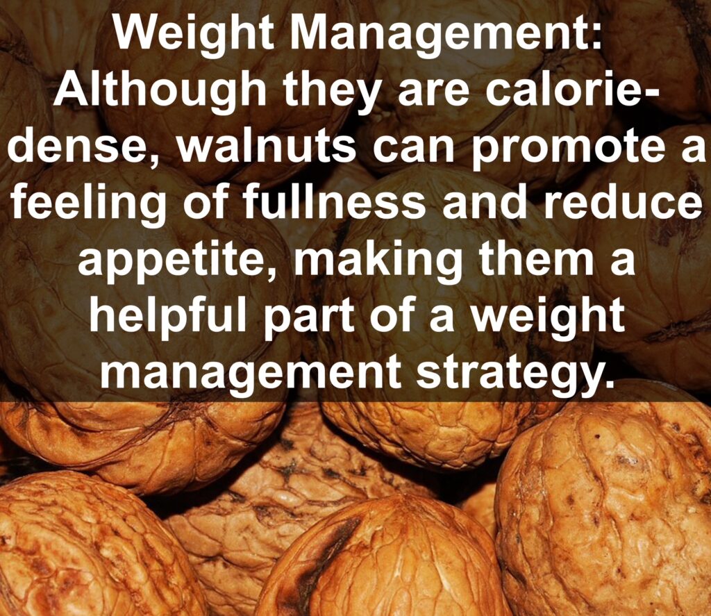 5. Weight Management: Although they are calorie-dense, walnuts can promote a feeling of fullness and reduce appetite, making them a helpful part of a weight management strategy.