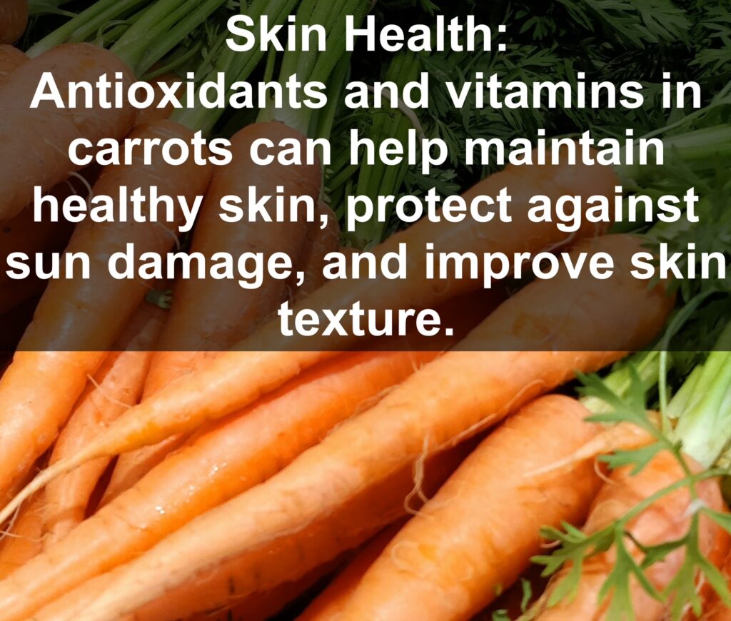 7. Skin Health: Antioxidants and vitamins in carrots can help maintain healthy skin, protect against sun damage, and improve skin texture.