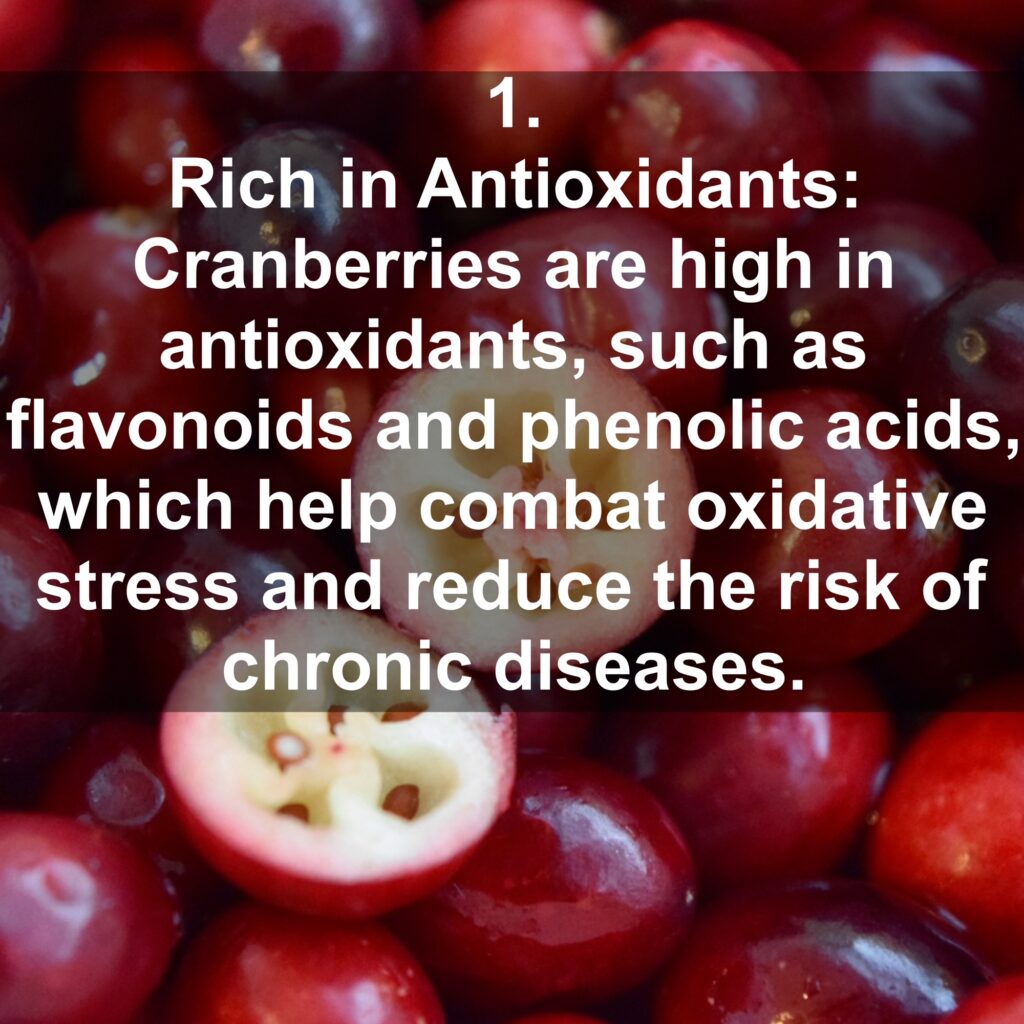1. Rich in Antioxidants: Cranberries are high in antioxidants, such as flavonoids and phenolic acids, which help combat oxidative stress and reduce the risk of chronic diseases.