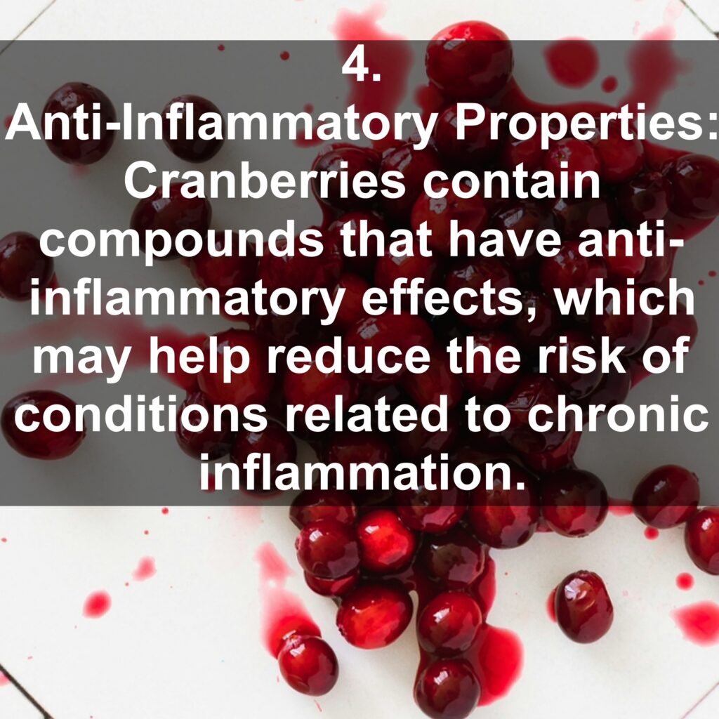 4. Anti-Inflammatory Properties: Cranberries contain compounds that have anti-inflammatory effects, which may help reduce the risk of conditions related to chronic inflammation.