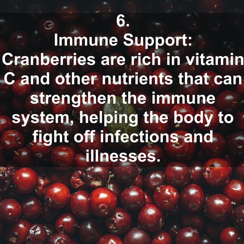 6. Immune Support: Cranberries are rich in vitamin C and other nutrients that can strengthen the immune system, helping the body to fight off infections and illnesses.