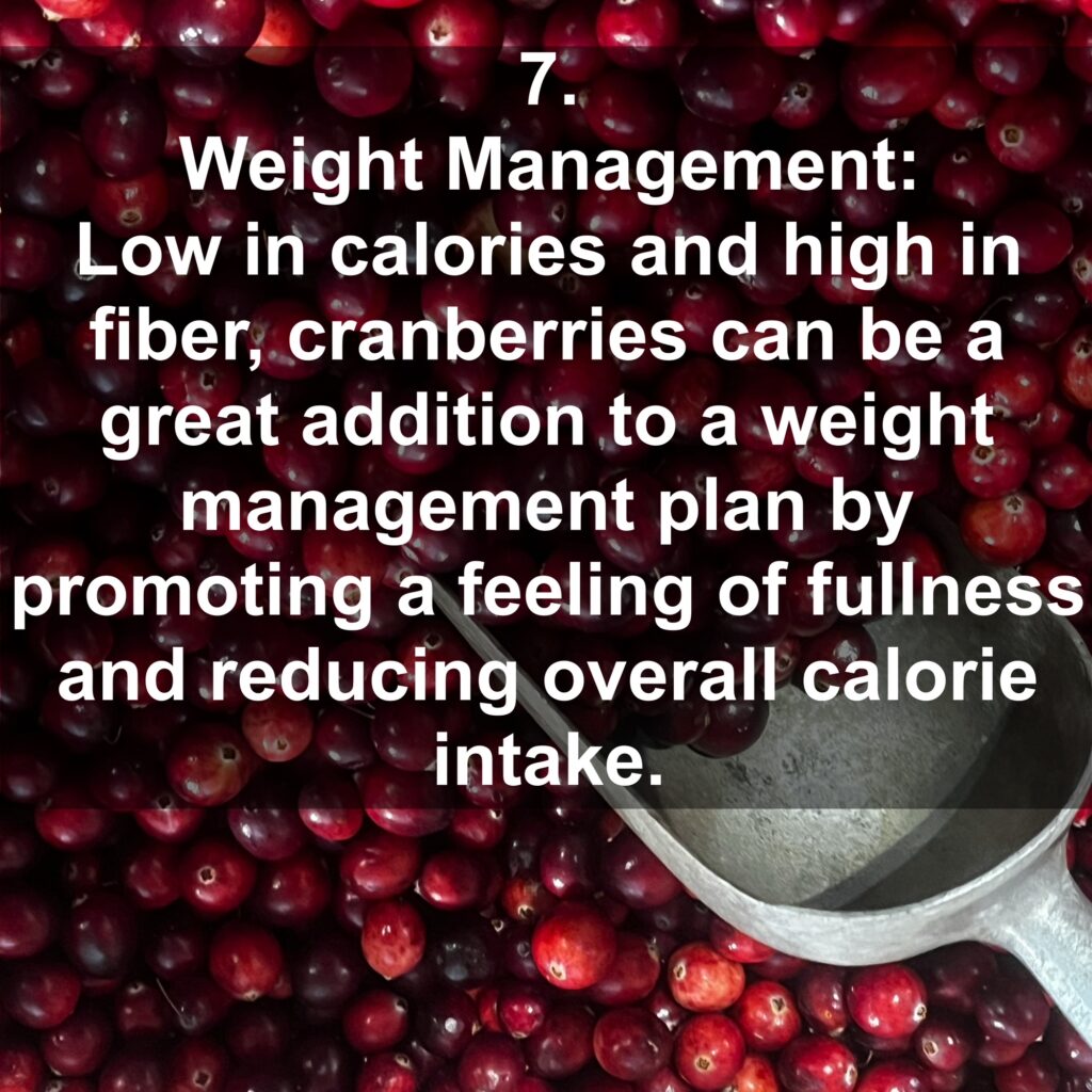 7. Weight Management: Low in calories and high in fiber, cranberries can be a great addition to a weight management plan by promoting a feeling of fullness and reducing overall calorie intake.