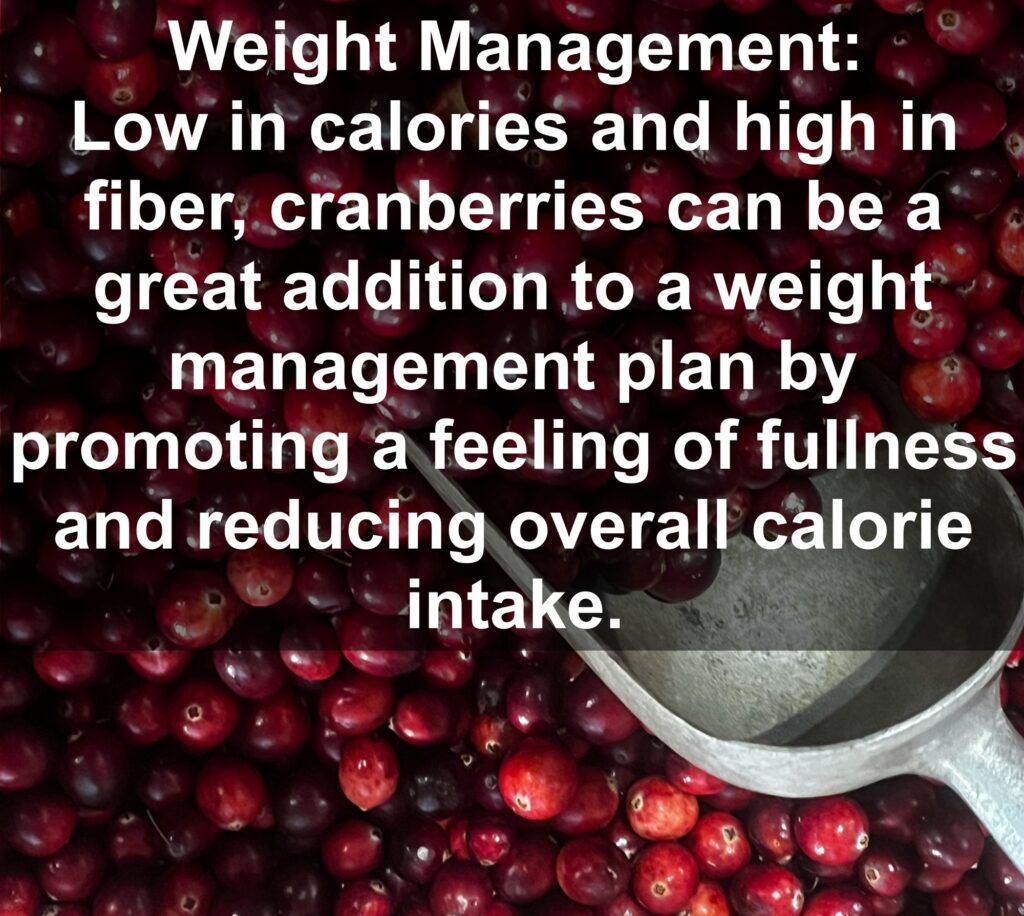 7. Weight Management: Low in calories and high in fiber, cranberries can be a great addition to a weight management plan by promoting a feeling of fullness and reducing overall calorie intake.