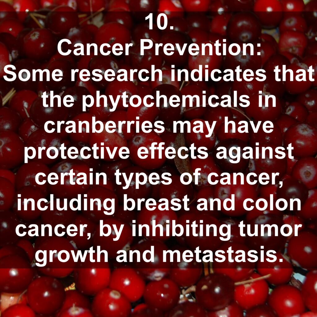 10. Cancer Prevention: Some research indicates that the phytochemicals in cranberries may have protective effects against certain types of cancer, including breast and colon cancer, by inhibiting tumor growth and metastasis.