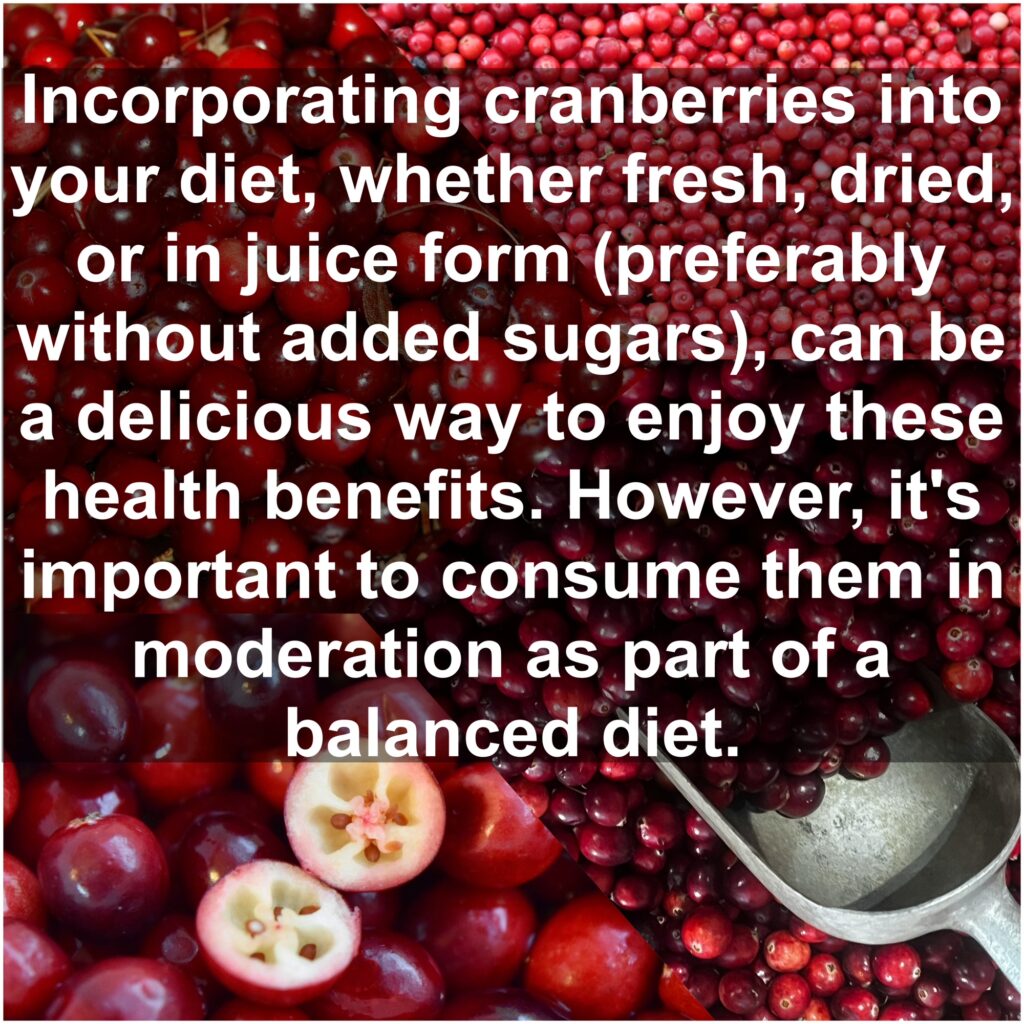Incorporating cranberries into your diet, whether fresh, dried, or in juice form (preferably without added sugars), can be a delicious way to enjoy these health benefits. However, it's important to consume them in moderation as part of a balanced diet.