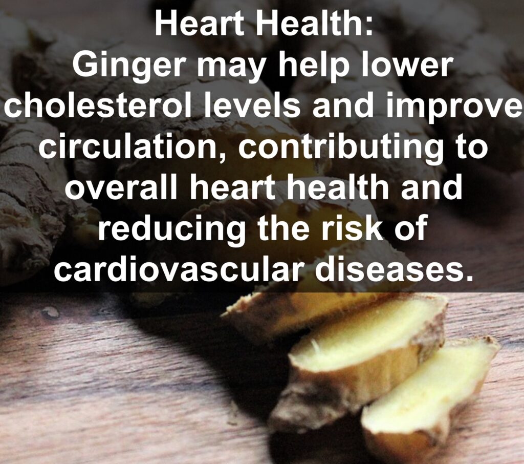 7. Heart Health: Ginger may help lower cholesterol levels and improve circulation, contributing to overall heart health and reducing the risk of cardiovascular diseases.