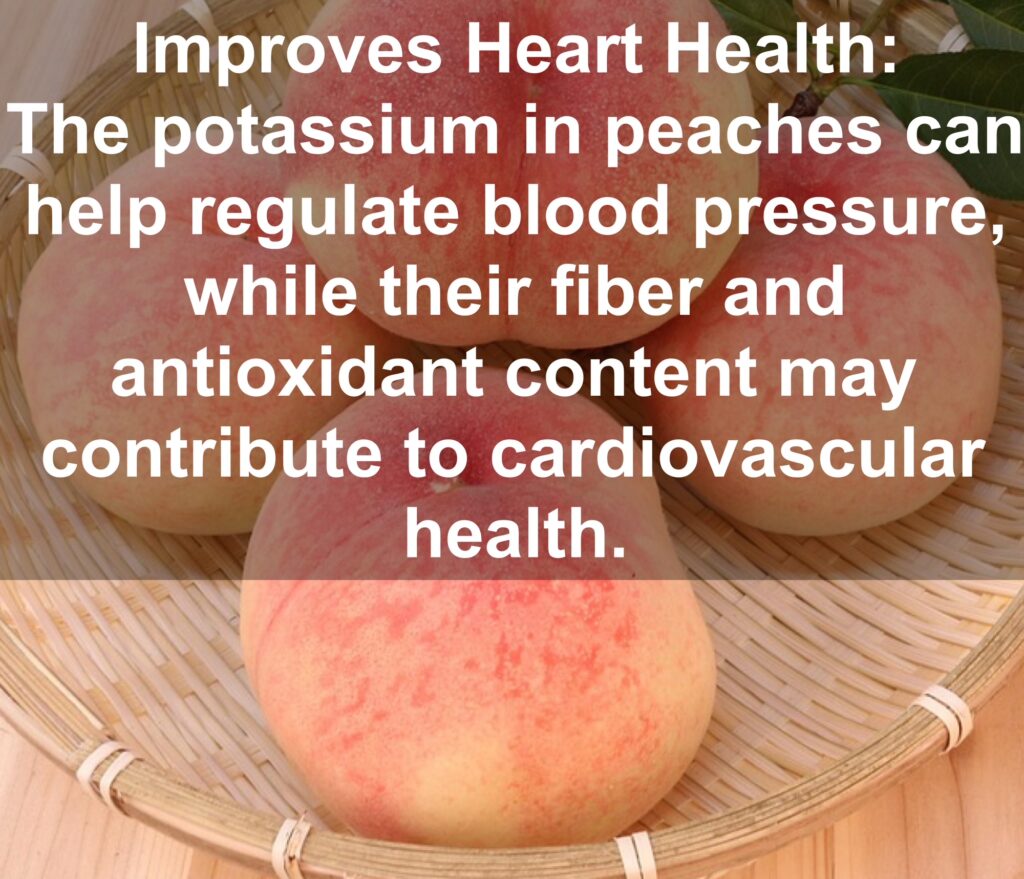 8. Improves Heart Health: The potassium in peaches can help regulate blood pressure, while their fiber and antioxidant content may contribute to cardiovascular health.