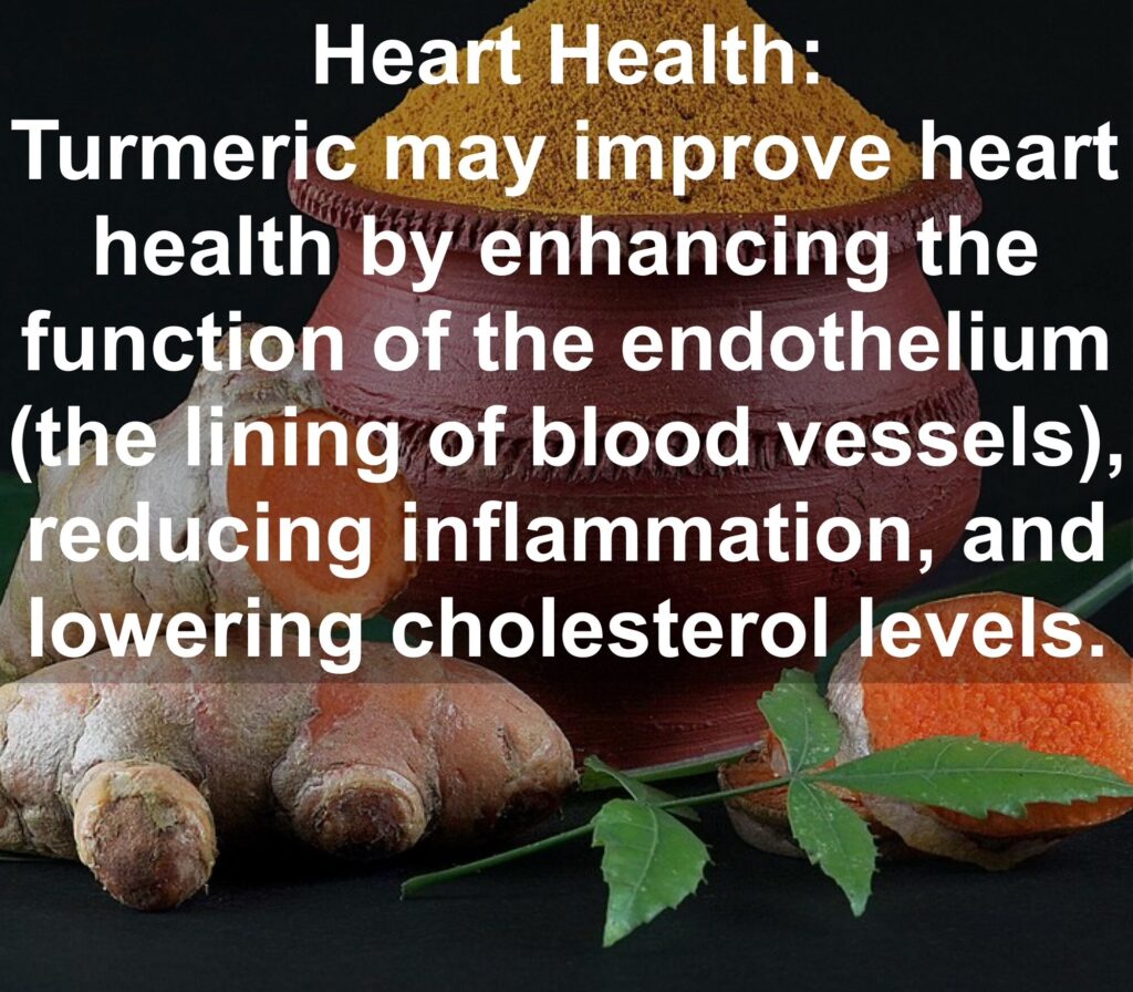 4. Heart Health: Turmeric may improve heart health by enhancing the function of the endothelium (the lining of blood vessels), reducing inflammation, and lowering cholesterol levels.