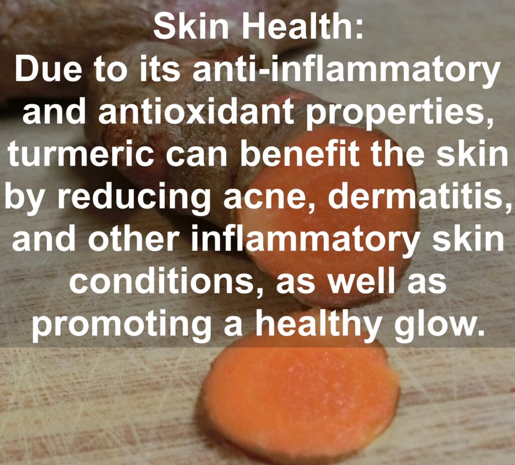 10. Skin Health: Due to its anti-inflammatory and antioxidant properties, turmeric can benefit the skin by reducing acne, dermatitis, and other inflammatory skin conditions, as well as promoting a healthy glow.