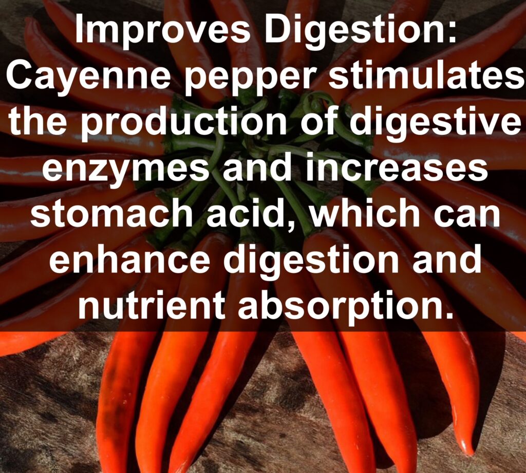 4. Improves Digestion: Cayenne pepper stimulates the production of digestive enzymes and increases stomach acid, which can enhance digestion and nutrient absorption.