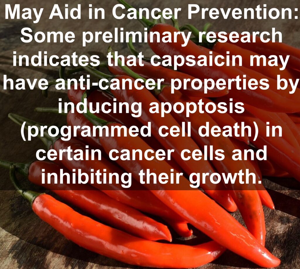 10. May Aid in Cancer Prevention: Some preliminary research indicates that capsaicin may have anti-cancer properties by inducing apoptosis (programmed cell death) in certain cancer cells and inhibiting their growth.