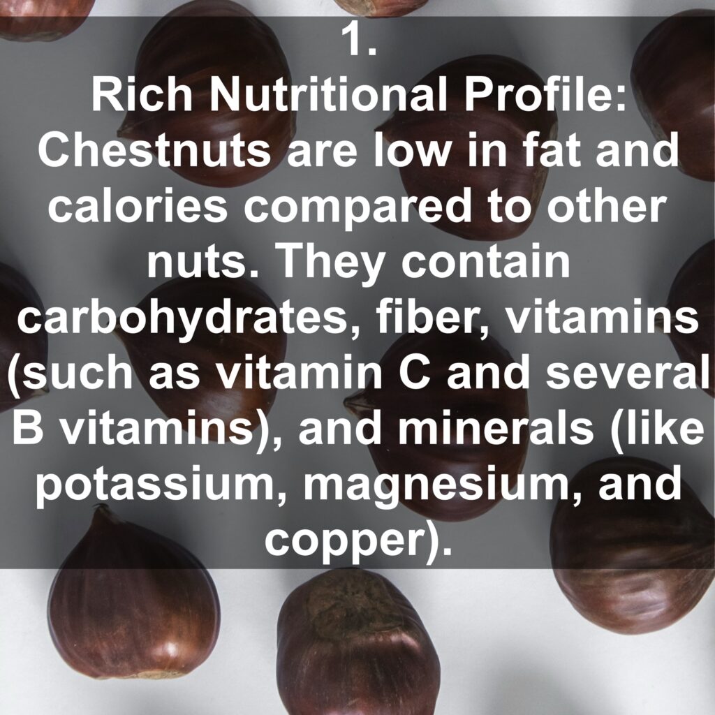 1. Rich Nutritional Profile: Chestnuts are low in fat and calories compared to other nuts. They contain carbohydrates, fiber, vitamins (such as vitamin C and several B vitamins), and minerals (like potassium, magnesium, and copper).