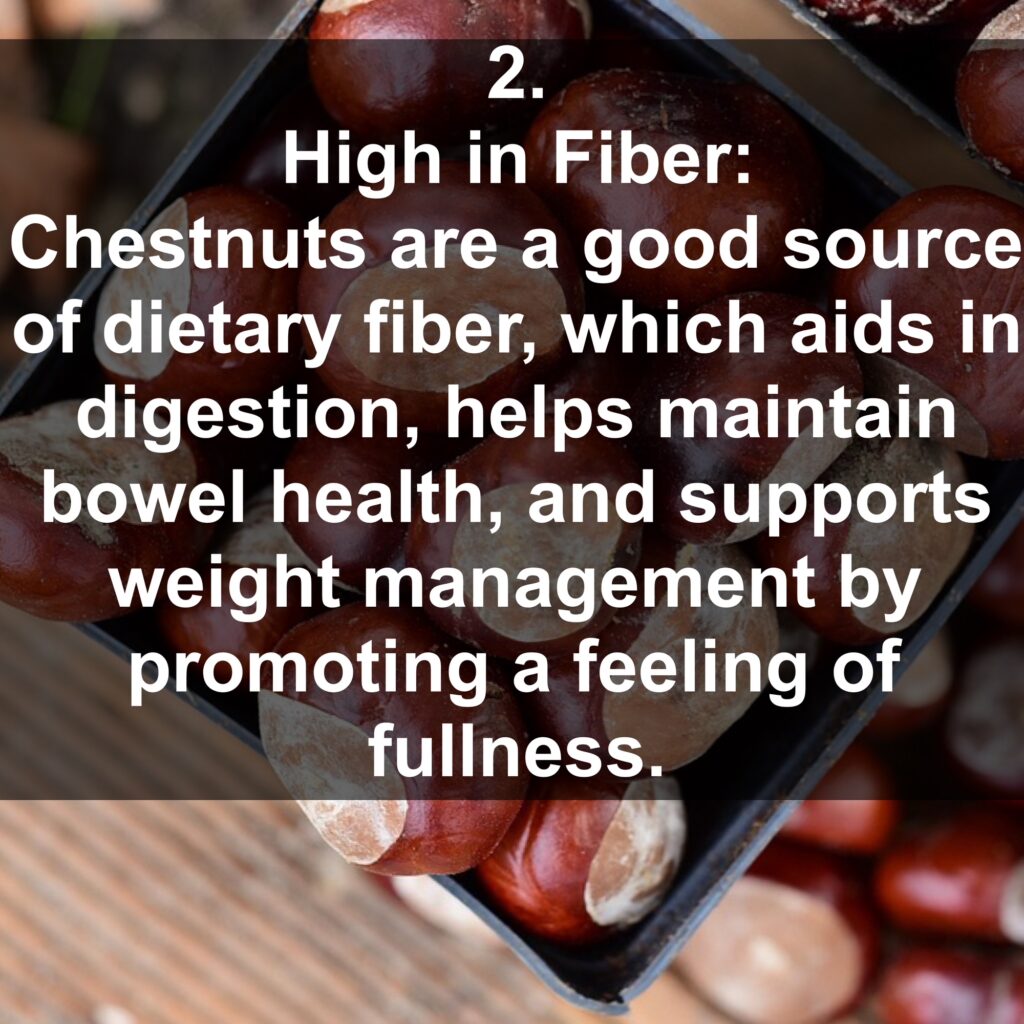 2. High in Fiber: Chestnuts are a good source of dietary fiber, which aids in digestion, helps maintain bowel health, and supports weight management by promoting a feeling of fullness.