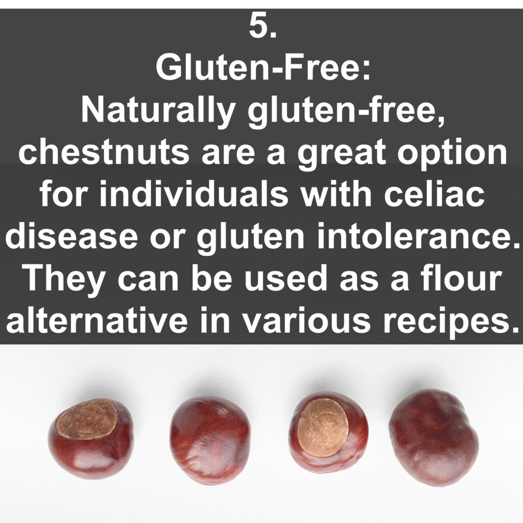 5. Gluten-Free: Naturally gluten-free, chestnuts are a great option for individuals with celiac disease or gluten intolerance. They can be used as a flour alternative in various recipes.