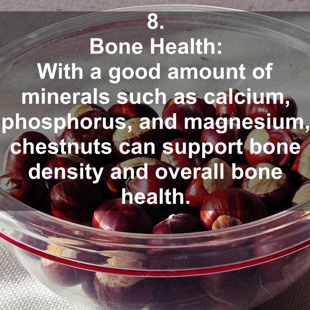 8. Bone Health: With a good amount of minerals such as calcium, phosphorus, and magnesium, chestnuts can support bone density and overall bone health.