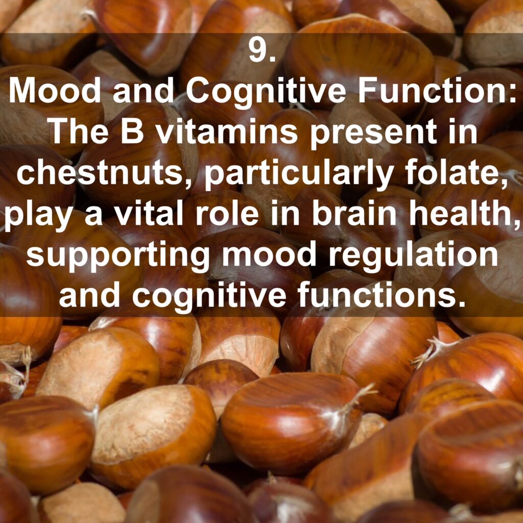 9. Mood and Cognitive Function: The B vitamins present in chestnuts, particularly folate, play a vital role in brain health, supporting mood regulation and cognitive functions.