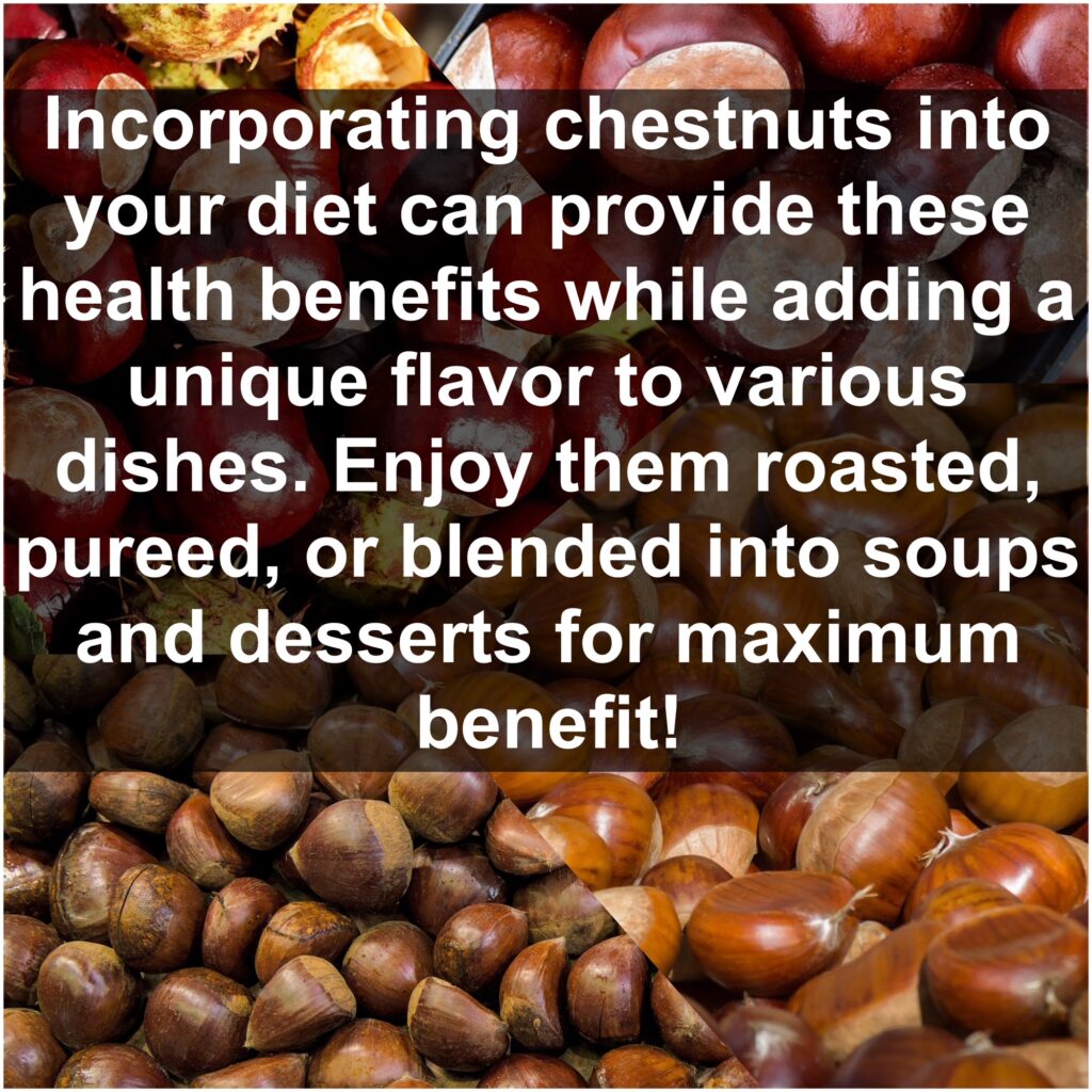 Incorporating chestnuts into your diet can provide these health benefits while adding a unique flavor to various dishes. Enjoy them roasted, pureed, or blended into soups and desserts for maximum benefit!