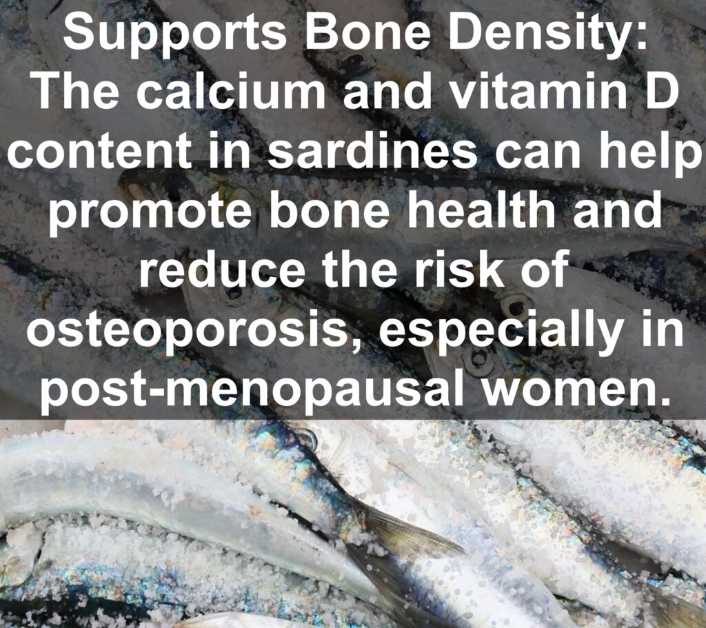 9. Supports Bone Density: The calcium and vitamin D content in sardines can help promote bone health and reduce the risk of osteoporosis, especially in post-menopausal women.