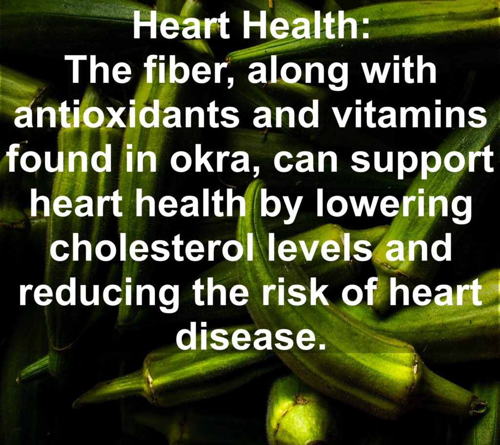 4. Heart Health: The fiber, along with antioxidants and vitamins found in okra, can support heart health by lowering cholesterol levels and reducing the risk of heart disease.