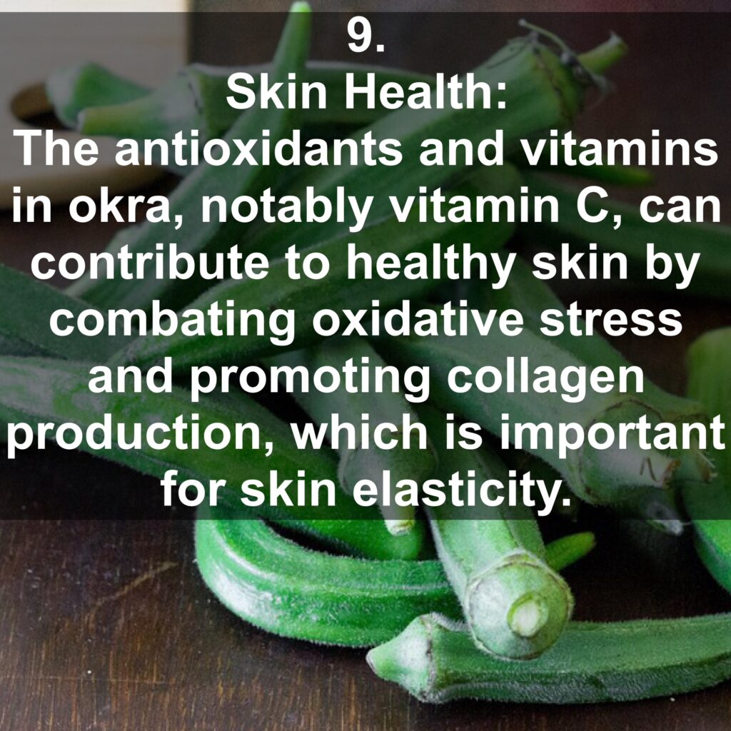 9. Skin Health: The antioxidants and vitamins in okra, notably vitamin C, can contribute to healthy skin by combating oxidative stress and promoting collagen production, which is important for skin elasticity.