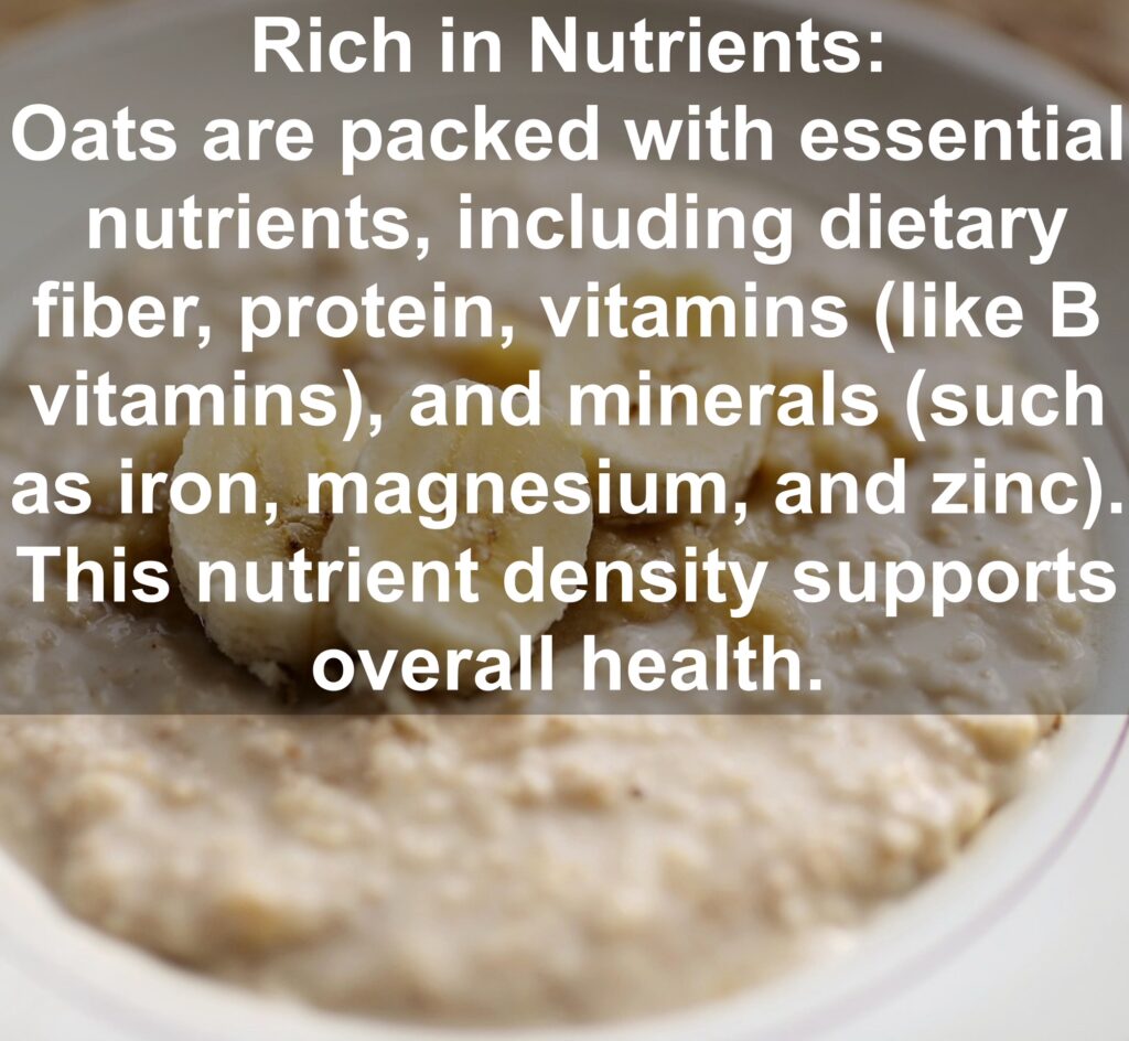 1. Rich in Nutrients: Oats are packed with essential nutrients, including dietary fiber, protein, vitamins (like B vitamins), and minerals (such as iron, magnesium, and zinc). This nutrient density supports overall health.