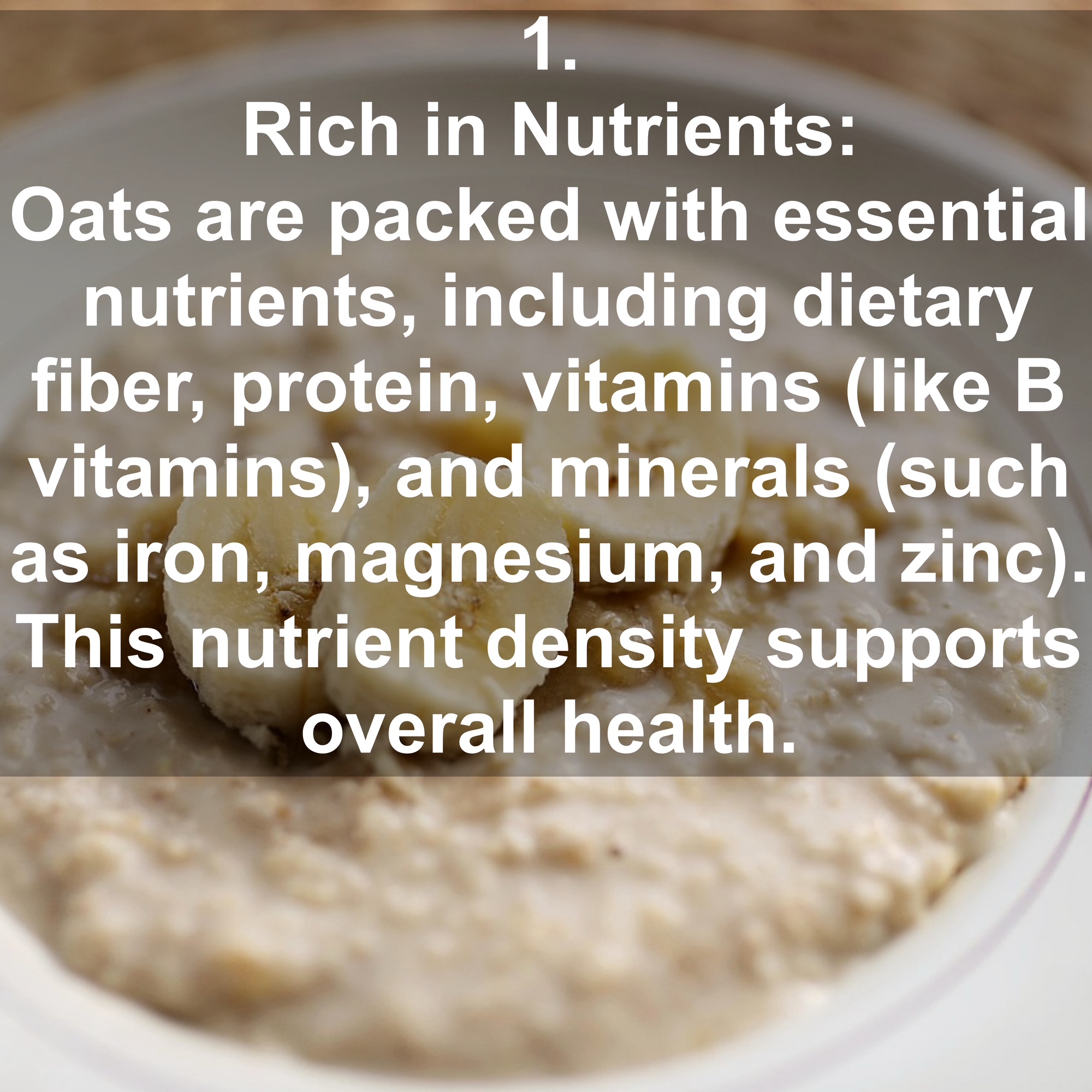 1. Rich in Nutrients: Oats are packed with essential nutrients, including dietary fiber, protein, vitamins (like B vitamins), and minerals (such as iron, magnesium, and zinc). This nutrient density supports overall health.