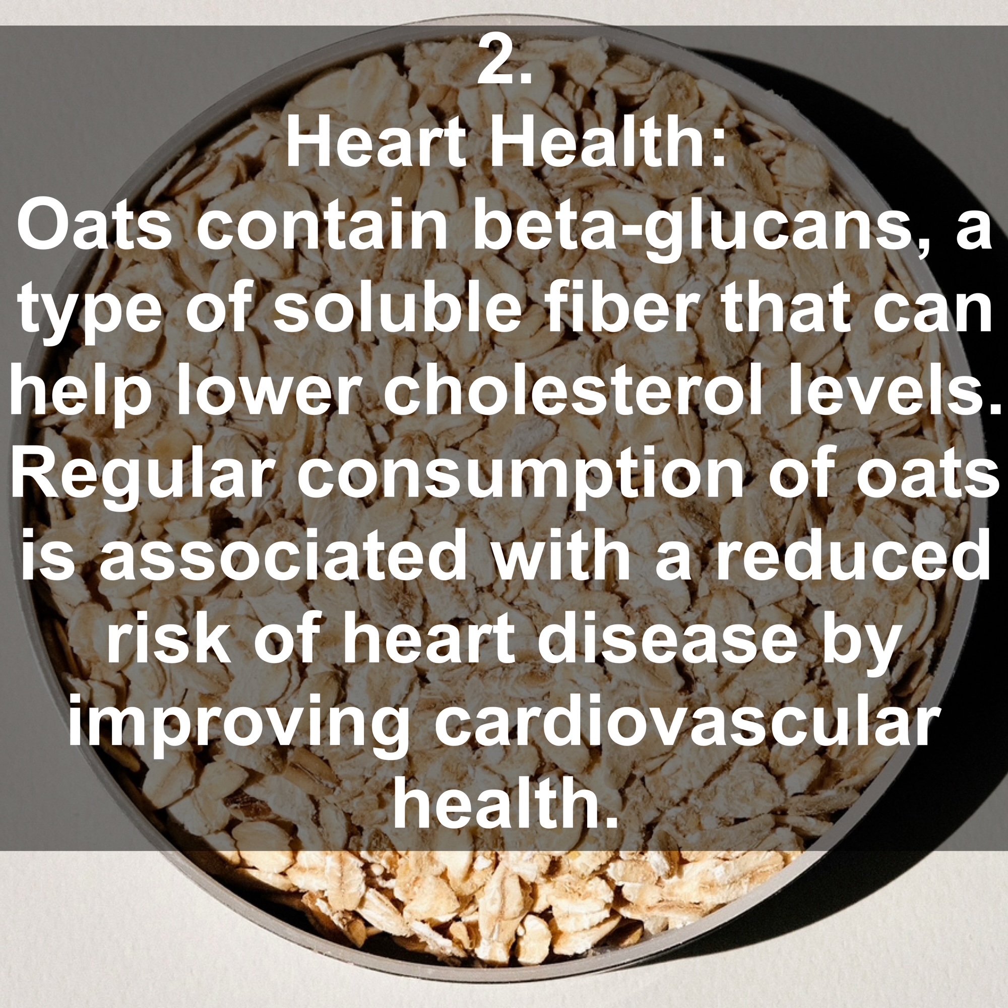 2. Heart Health: Oats contain beta-glucans, a type of soluble fiber that can help lower cholesterol levels. Regular consumption of oats is associated with a reduced risk of heart disease by improving cardiovascular health.